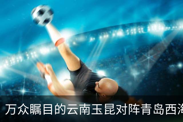 万众瞩目的云南玉昆对阵青岛西海岸赛事预告